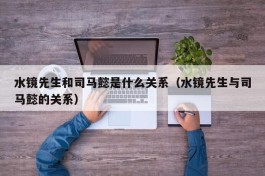 水镜先生和司马懿是什么关系（水镜先生与司马懿的关系）