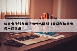 信用卡借钱和网贷有什么区别（网贷和信用卡是一回事吗）