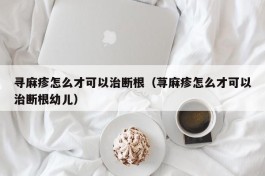 寻麻疹怎么才可以治断根（荨麻疹怎么才可以治断根幼儿）