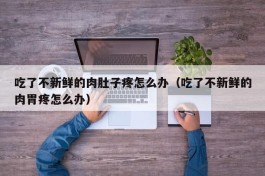 吃了不新鲜的肉肚子疼怎么办（吃了不新鲜的肉胃疼怎么办）