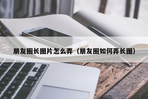 朋友圈长图片怎么弄（朋友圈如何弄长图）