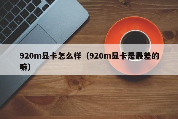 920m显卡怎么样（920m显卡是最差的嘛）